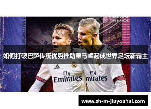 如何打破巴萨传统优势推动皇马崛起成世界足坛新霸主