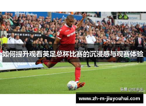 如何提升观看英足总杯比赛的沉浸感与观赛体验 如何提升观看英足总杯比赛的沉浸感与观赛体验
