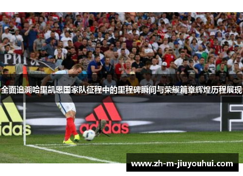 全面追溯哈里凯恩国家队征程中的里程碑瞬间与荣耀篇章辉煌历程展现