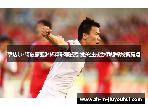 萨达尔·阿兹蒙亚洲杯精彩表现引发关注成为伊朗锋线新亮点