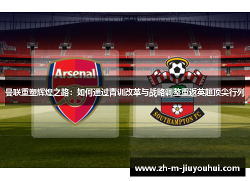 曼联重塑辉煌之路：如何通过青训改革与战略调整重返英超顶尖行列