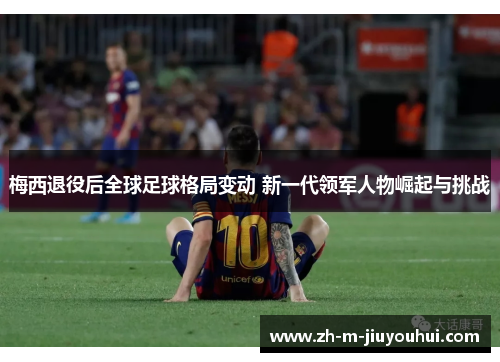 梅西退役后全球足球格局变动 新一代领军人物崛起与挑战