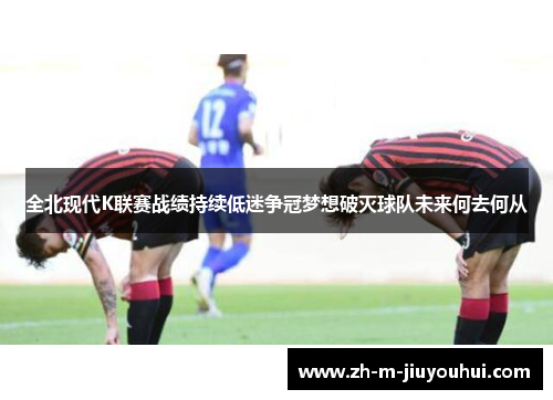 全北现代K联赛战绩持续低迷争冠梦想破灭球队未来何去何从
