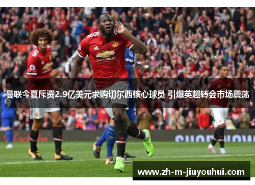 曼联今夏斥资2.9亿美元求购切尔西核心球员 引爆英超转会市场震荡 曼联今夏斥资2.9亿美元求购切尔西核心球员 引爆英超转会市场震荡