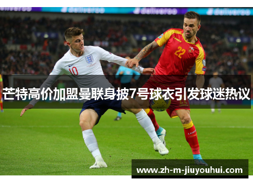 芒特高价加盟曼联身披7号球衣引发球迷热议 芒特高价加盟曼联身披7号球衣引发球迷热议