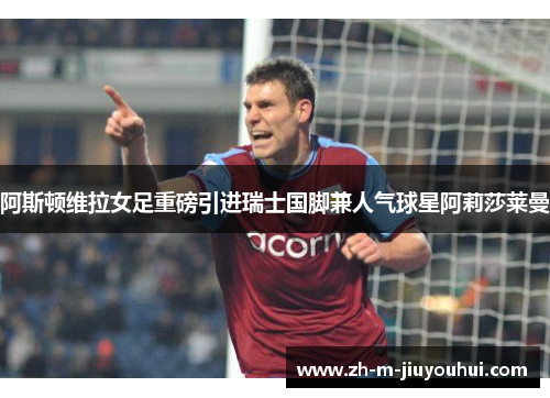 阿斯顿维拉女足重磅引进瑞士国脚兼人气球星阿莉莎莱曼 阿斯顿维拉女足重磅引进瑞士国脚兼人气球星阿莉莎莱曼