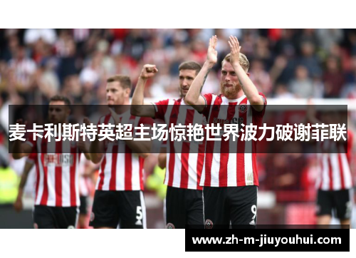 麦卡利斯特英超主场惊艳世界波力破谢菲联 麦卡利斯特英超主场惊艳世界波力破谢菲联